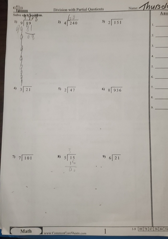 Division with Partial Quotients Name: Thurs d 
Solve egcl pr9biem. Ans 
1) 
2) beginarrayr 60 4encloselongdiv 240endarray 3) beginarrayr 2encloselongdiv 151endarray 1._ 
2._ 
3._ 
4._ 
5._ 
_6 
4) beginarrayr 3encloselongdiv 21endarray 5) beginarrayr 2encloselongdiv 47endarray 6) beginarrayr 8encloselongdiv 936endarray 7._ 
B._ 
9._ 
7) beginarrayr 7encloselongdiv 101endarray 8) beginarrayr 5encloselongdiv 15endarray 9) beginarrayr 6encloselongdiv 21endarray
Math www.CommonCoreSheets.com 1 1-9 89 78 67 56 44 33