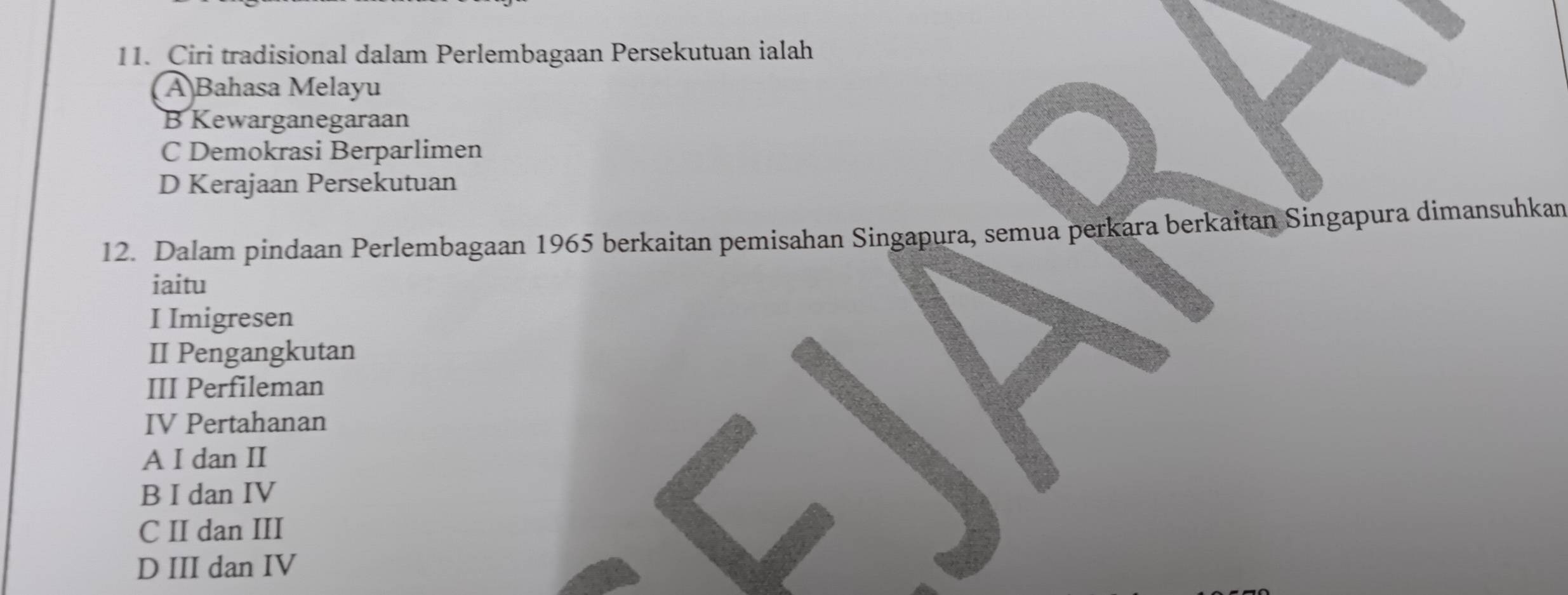 Ciri tradisional dalam Perlembagaan Persekutuan ialah
A Bahasa Melayu
B Kewarganegaraan
C Demokrasi Berparlimen
D Kerajaan Persekutuan
12. Dalam pindaan Perlembagaan 1965 berkaitan pemisahan Singapura, semua perkara berkaitan Singapura dimansuhkan
iaitu
I Imigresen
II Pengangkutan
III Perfileman
IV Pertahanan
A I dan II
B I dan IV
C II dan III
D III dan IV