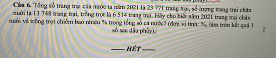 Tổng số trang trại của nước ta năm 2021 là 23 771 trang trại, số lượng trang trại chăn 
nuôi là 13 748 trang trại, trồng trọt là 6 514 trang trại. Hãy cho biết năm 2021 trang trại chăn 
nuôi và trồng trọt chiếm bao nhiêu % trong tổng số cả nước? (đơn vị tính: %, làm tròn kết quả 1 
số sau dầu phầy). 
_Hết_