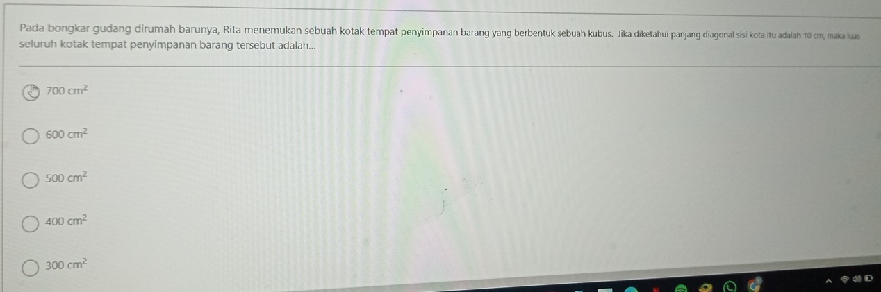 Pada bongkar gudang dirumah barunya, Rita menemukan sebuah kotak tempat penyimpanan barang yang berbentuk sebuah kubus. Jika diketahui pajang diagonal sisi kota iu adalah 10 cm, maka luas
seluruh kotak tempat penyimpanan barang tersebut adalah...
700cm^2
600cm^2
500cm^2
400cm^2
300cm^2