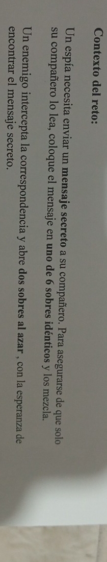 Contexto del reto: 
Un espía necesita enviar un mensaje secreto a su compañero. Para asegurarse de que solo 
su compañero lo lea, coloque el mensaje en uno de 6 sobres idénticos y los mezcla. 
Un enemigo intercepta la correspondencia y abre dos sobres al azar , con la esperanza de 
encontrar el mensaje secreto.