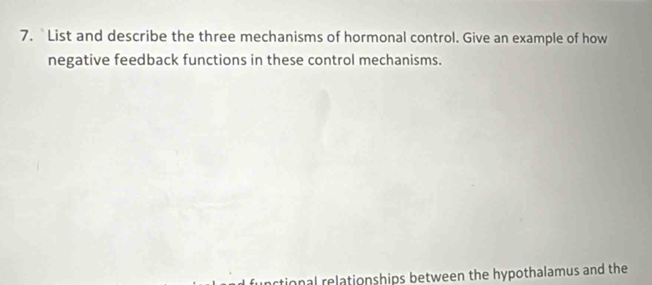 List and describe the three mechanisms of hormonal control. Give an example of how 
negative feedback functions in these control mechanisms. 
rtional relationships between the hypothalamus and the