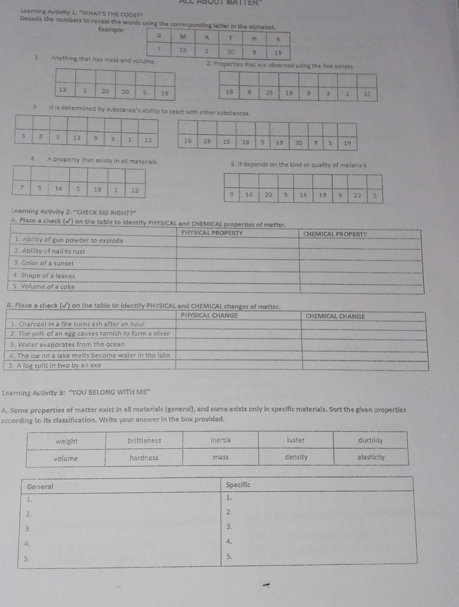 Learning Activity 1: "WHAT'S THE CODE?" 
Decode the numbers to reveal the words using the corresponding lett 
Example: 
I. Anything that has mass and. 2. Properties that are observed using the five senses. 

3. it is determined by substance's ability to react with other substances. 
4 A property that exists in all materials. 5. It depends on the kind or quality of materia s 

Learning Activity 2:^circ  "CHECK ME RIGHT?" 
A. Place a check (√) on the table to id 
Learning Activity 3: "YOU BELONG WITH ME" 
A. Some properties of matter exist in all materials (general), and some exists only in specific materials. Sort the given properties 
according to its classification. Write your answer in the box provided.