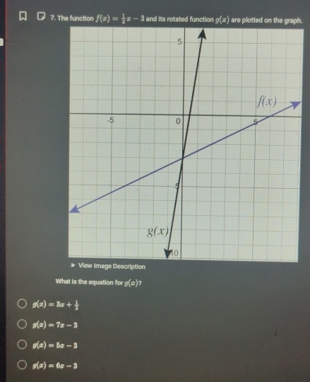 The function f(x)= 1/2 x-3 and its rotated function g(x) are plotted oph.
What is the equation for g(x) ?
g(x)=3x+ 1/2 
g(x)=7x-3
g(x)=5x-3
g(x)=6x-3