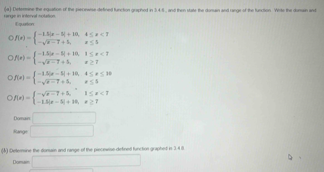 (α) Determine the equation of the piecewise-defined function graphed in 3.4.6., and then state the domain and range of the function. Write the domain and 
range in interval notation. 
Equation:
f(x)=beginarrayl -1.5|x-5|+10,4≤ x<7 -sqrt(x-7)+5,x≤ 5endarray.
f(x)=beginarrayl -1.5|x-5|+10,1≤ x<7 -sqrt(x-7)+5,x≥ 7endarray.
f(x)=beginarrayl -1.5|x-5|+10,4≤ x≤ 10 -sqrt(x-7)+5,x≤ 5endarray.
f(x)=beginarrayl -sqrt(x-7)+5,1≤ x<7 -1.5|x-5|+10,x≥ 7endarray.
Domain □ 
Range: □ 
(6) Determine the domain and range of the piecewise-defined function graphed in 3.4.8
Domain: □