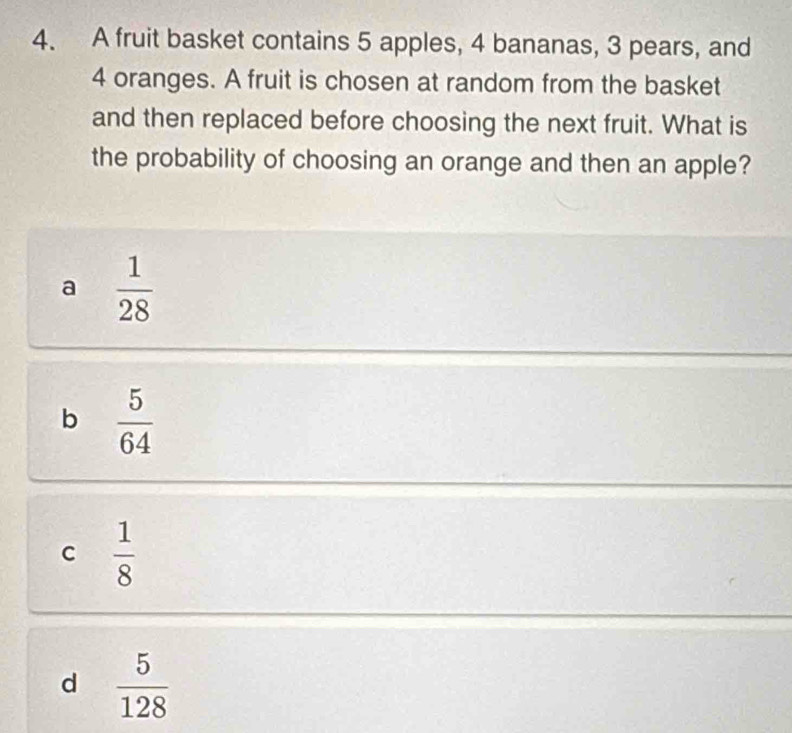 A fruit basket contains 5 apples, 4 bananas, 3 pears, and
4 oranges. A fruit is chosen at random from the basket
and then replaced before choosing the next fruit. What is
the probability of choosing an orange and then an apple?
a  1/28 
b  5/64 
C  1/8 
d  5/128 