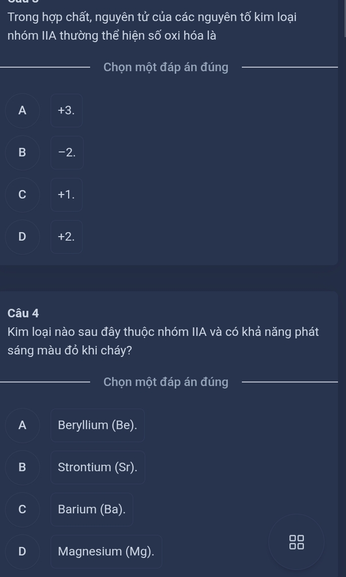 Trong hợp chất, nguyên tử của các nguyên tố kim loại
nhóm IIA thường thể hiện số oxi hóa là
_Chọn một đáp án đúng_
A +3.
B -2.
C +1.
D +2.
Câu 4
Kim loại nào sau đây thuộc nhóm IIA và có khả năng phát
sáng màu đỏ khi cháy?
_Chọn một đáp án đúng_
A Beryllium (Be).
B Strontium (Sr).
C Barium (Ba).
C
D Magnesium (Mg).