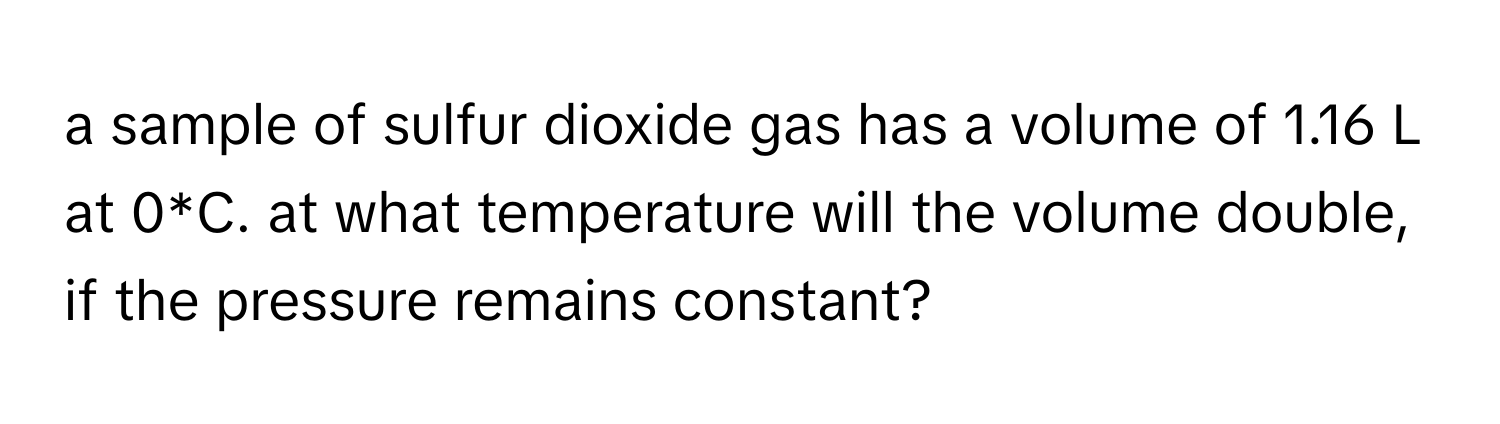 a sample of sulfur dioxide gas has a volume of 1.16 L at 0*C. at what temperature will the volume double, if the pressure remains constant?