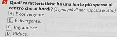 Quali caratteristiche ha una lente più spessa al
centro che ai bordi? (Segna più di una risposta esatta.)
A È convergente.
B È divergente.
C Ingrandisce.
D Riduce.