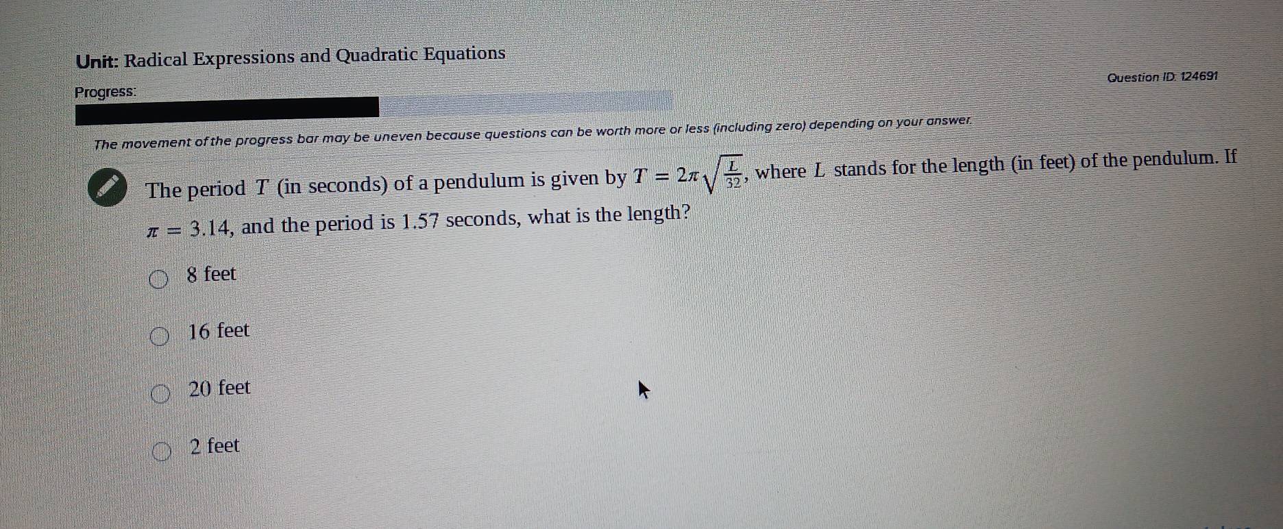 Radical Expressions and Quadratic Equations
Progress: Question ID: 124691
The movement of the progress bar may be uneven because questions can be worth more or less (including zero) depending on your answer.
The period T (in seconds) of a pendulum is given by T=2π sqrt(frac L)32 , where L stands for the length (in feet) of the pendulum. If
π =3.14 , and the period is 1.57 seconds, what is the length?
8 feet
16 feet
20 feet
2 feet