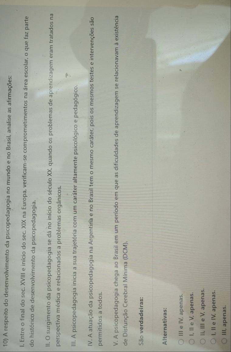 A respeito do desenvolvimento da psicopedagogia no mundo e no Brasil, analise as afirmações:
I. Entre o final do sec. XVIII e início do sec. XIX na Europa, verificam-se comprometimentos na área escolar, o que faz parte
do histórico de desenvolvimento da psicopedagogia.
II. O surgimento da psicopedagogia se dá no início do século XX, quando os problemas de aprendizagem eram tratados na
perspectiva médica e relacionados a problemas orgânicos.
III. A psicopedagogia inicia a sua trajetória com um caráter altamente psicológico e pedagógico.
IV. A atuação da psicopedagogia na Argentina e no Brasil tem o mesmo caráter, pois os mesmos testes e intervenções são
permitidos a todos.
V. A psicopedagogia chega ao Brasil em um período em que as dificuldades de aprendizagem se relacionavam à existência
de Disfunção Cerebral Mínima (DCM).
São verdadeiras:
Alternativas:
III e IV, apenas.
I, II e V, apenas.
II, III e V, apenas.
I, II e IV, apenas.
III, apenas.