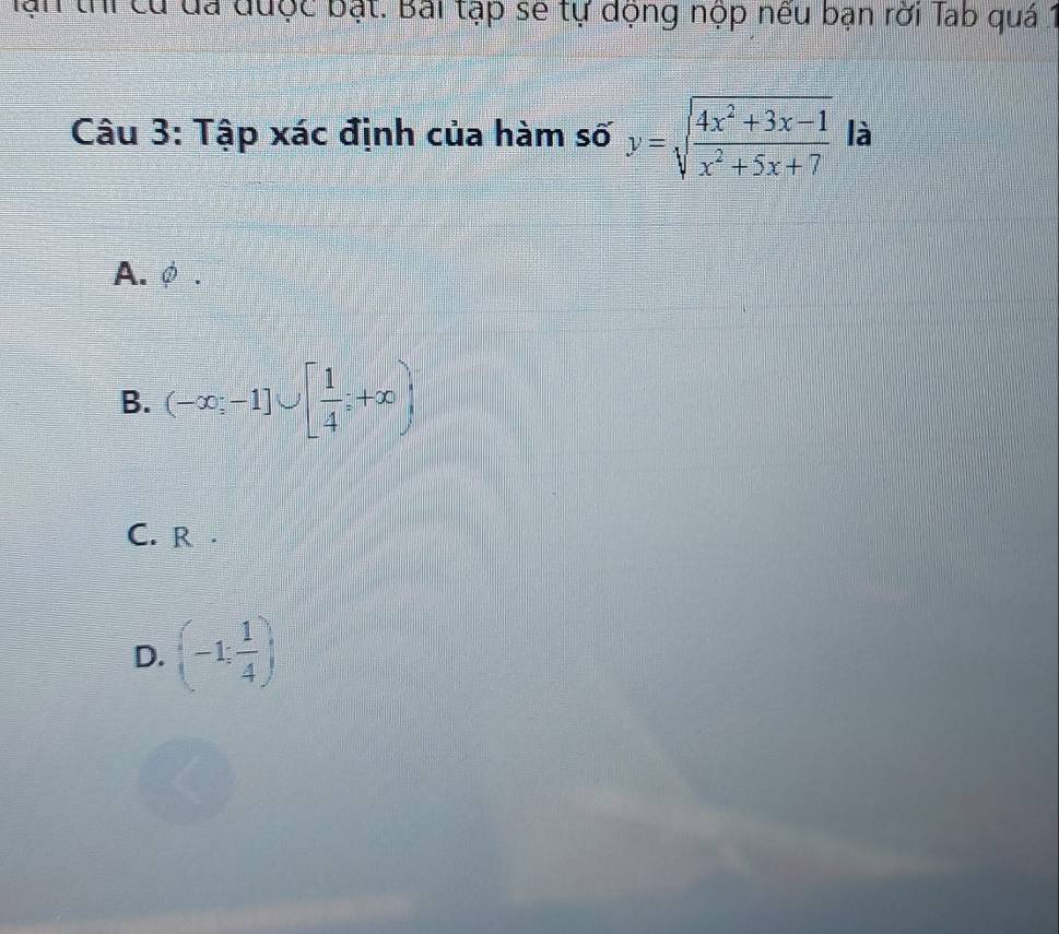 ại thi cử đá được bật. Bài tập sẽ tự động nộp nếu bạn rời Tab quá 1
Câu 3: Tập xác định của hàm số y=sqrt(frac 4x^2+3x-1)x^2+5x+7 là
A. φ.
B. (-∈fty ,-1]∪ [ 1/4 ;+∈fty )
C. R .
D. (-1; 1/4 )