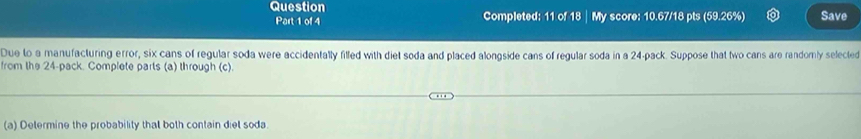 Question My score: 10.67/18 pts (59.26%) Save 
Part 1 of 4 Completed: 11 of 18 
Due to a manufacturing error, six cans of regular soda were accidentally filled with diet soda and placed alongside cans of regular soda in a 24 -pack. Suppose that two cans are randomly selected 
from the 24 -pack. Complete parts (a) through (c). 
(a) Determine the probability that both contain diet soda.