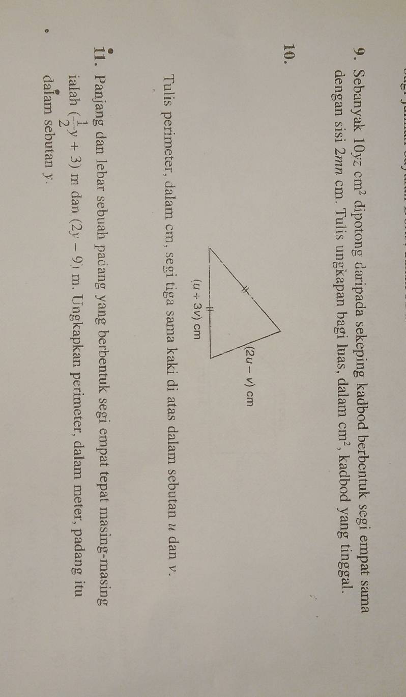 Sebanyak 10y cm^2 dipotong daripada sekeping kadbod berbentuk segi empat sama
dengan sisi 2mn cm. Tulis ungkapan bagi luas, dalam cm^2 , kadbod yang tinggal.
10.
Tulis perimeter, dalam cm, segi tiga sama kaki di atas dalam sebutan u dan v.
11. Panjang dan lebar sebuah padang yang berbentuk segi empat tepat masing-masing
ialah ( 1/2 y+3)m dan (2y-9)m. Ungkapkan perimeter, dalam meter, padang itu
dalam sebutan y.