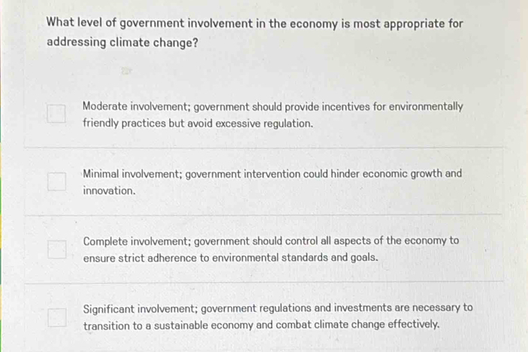 What level of government involvement in the economy is most appropriate for
addressing climate change?
Moderate involvement; government should provide incentives for environmentally
friendly practices but avoid excessive regulation.
Minimal involvement; government intervention could hinder economic growth and
innovation.
Complete involvement; government should control all aspects of the economy to
ensure strict adherence to environmental standards and goals.
Significant involvement; government regulations and investments are necessary to
transition to a sustainable economy and combat climate change effectively.