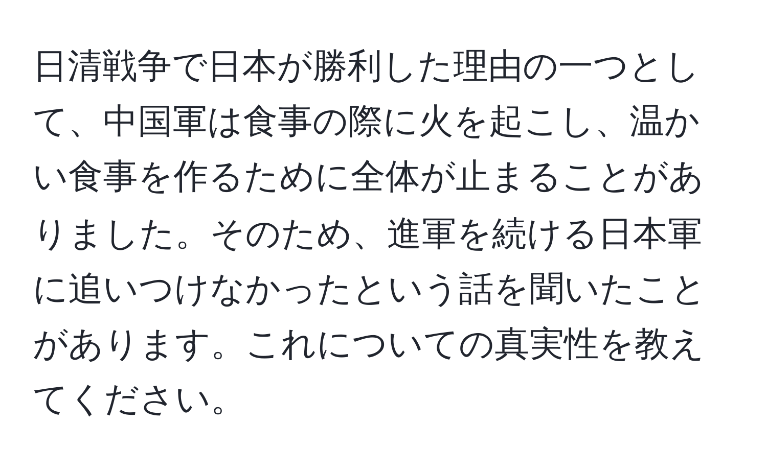 日清戦争で日本が勝利した理由の一つとして、中国軍は食事の際に火を起こし、温かい食事を作るために全体が止まることがありました。そのため、進軍を続ける日本軍に追いつけなかったという話を聞いたことがあります。これについての真実性を教えてください。