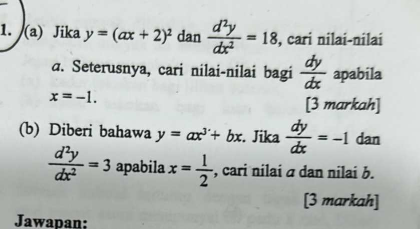 Jika y=(ax+2)^2 dan  d^2y/dx^2 =18 , cari nilai-nilai 
a. Seterusnya, cari nilai-nilai bagi  dy/dx  apabila
x=-1. 
[3 markah] 
(b) Diberi bahawa y=ax^3+bx. Jika  dy/dx =-1 dan
 d^2y/dx^2 =3 apabila x= 1/2  , cari nilai a dan nilai b. 
[3 markah] 
Jawapan: