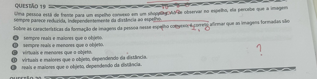 Uma pessoa está de frente para um espelho convexo em um shopping. Ao se observar no espelho, ela percebe que a imagem
sempre parece reduzida, independentemente da distância ao espelho.
Sobre as características da formação de imagens da pessoa nesse espelho convexo, é correto afirmar que as imagens formadas são
A sempre reais e maiores que o objeto.
⑬ sempre reais e menores que o objeto.
C virtuais e menores que o objeto.
D virtuais e maiores que o objeto, dependendo da distância.
E reais e maiores que o objeto, dependendo da distância.