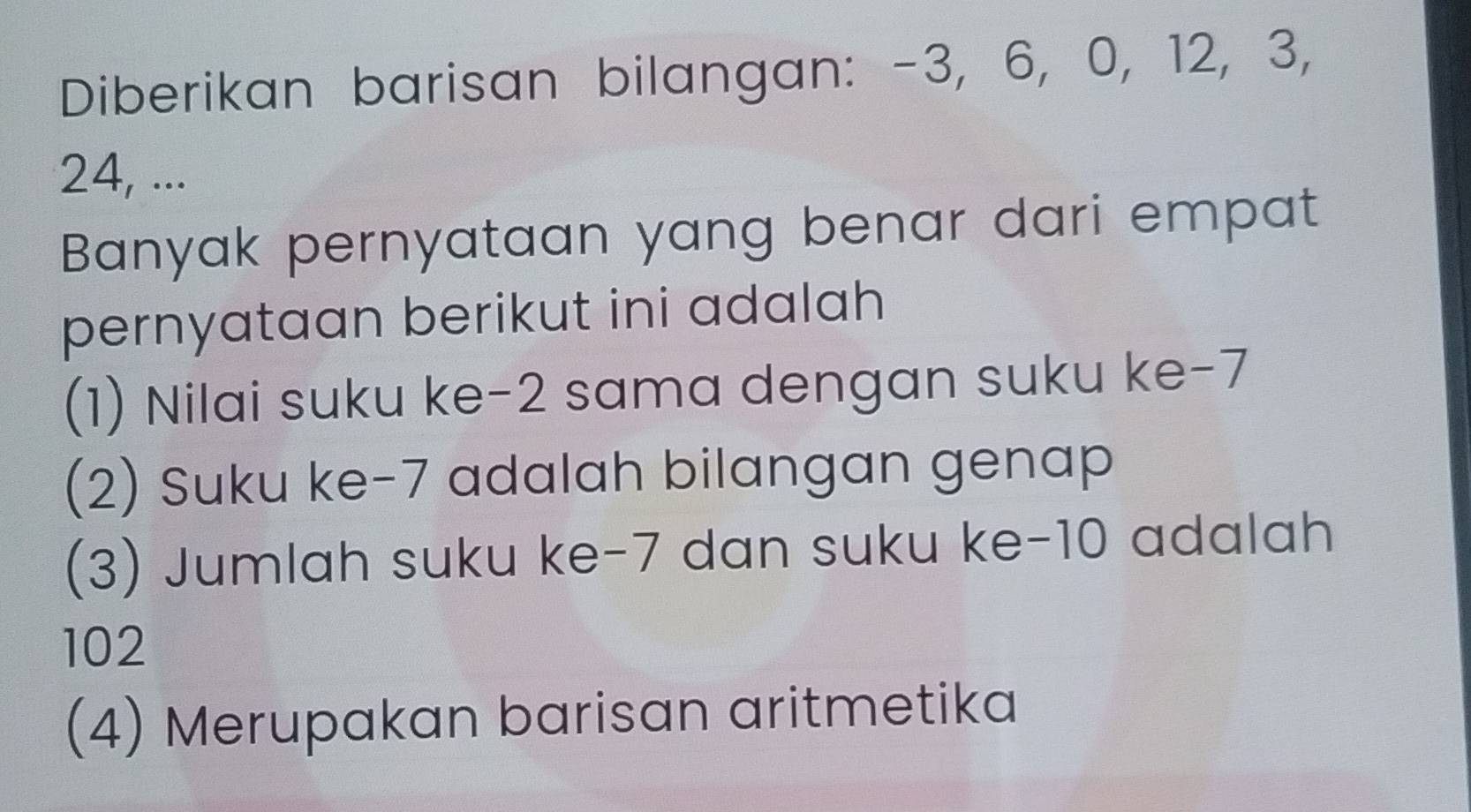 Diberikan barisan bilangan: -3, 6, 0, 12, 3,
24, ...
Banyak pernyataan yang benar dari empat
pernyataan berikut ini adalah 
(1) Nilai suku ke -2 sama dengan suku ke -7
(2) Suku ke -7 adalah bilangan genap
(3) Jumlah suku ke -7 dan suku ke -10 adalah
102
(4) Merupakan barisan aritmetika