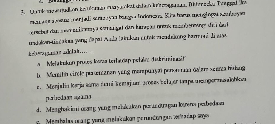 Beranggapu
3. Untuk mewujudkan kerukunan masyarakat dalam keberagaman, Bhinneeka Tunggal Ika
memang seesuai menjadi semboyan bangsa Indonesia. Kita harus mengingat semboyan
tersebut dan menjadikannya semangat dan harapan untuk membentengi diri dari
tindakan-tindakan yang dapat.Anda lakukan untuk mendukung harmoni di atas
keberagaman adalah……
a. Melakukan protes keras terhadap pelaku diskriminasif
b. Memilih circle pertemanan yang mempunyai persamaan dalam semua bidang
c. Menjalin kerja sama demi kemajuan proses belajar tanpa mempermasalahkan
perbedaan agama
d. Menghakimi orang yang melakukan perundungan karena perbedaan
e Membalas orang yang melakukan perundungan terhadap saya