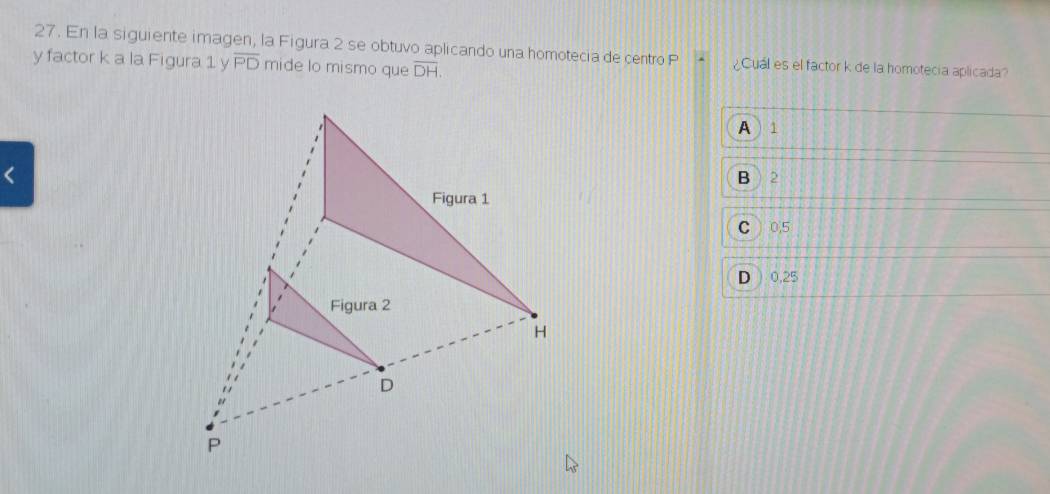 En la siguiente imagen, la Figura 2 se obtuvo aplicando una homotecia de centro P ¿Cuál es el factor k de la homotecia aplicada?
y factor k a la Figura 1 y overline PD mide lo mismo que overline DH.
A  1
2
C ) 0,5
D ) 0,25