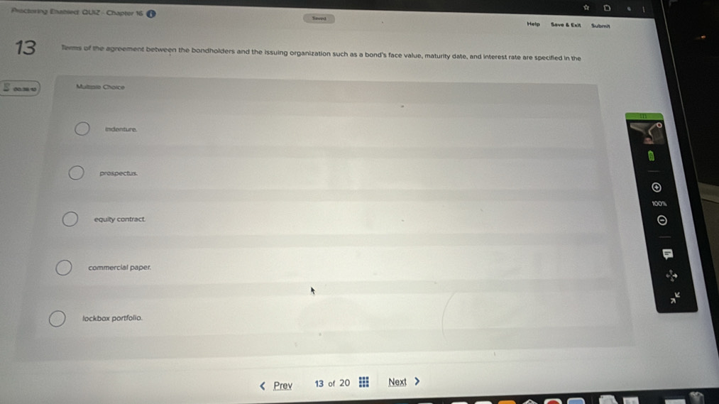 Peactoring Eabled QUIZ - Chapter 1 Saeed Helo Save & Exit Submit
13 Terms of the agreement between the bondholders and the issuing organization such as a bond's face value, maturity date, and interest rate are specified in the
0.3 4 Mulspio Choice
indenture.
prospectus.
equity contract.
commercial paper.
lockbax portfolia.
Prev 13 of 20 Next