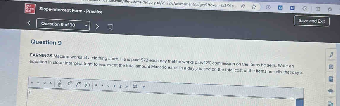 ui/v3.22.6 /assessment/page/9?token=fa3f01a. 
Slope-Intercept Form • Practice 
Save and Exit 
Question 9 of 30 
Question 9 
EARNINGS Macario works at a clothing store. He is paid $72 each day that he works plus 12% commission on the items he sells. Write an 
equation in slope-intercept form to represent the total amount Macario earns in a day y based on the total cost of the items he sells that day x.
x  □ /□   □^(□) sqrt(□ ) sqrt[n](□ ) (D) π