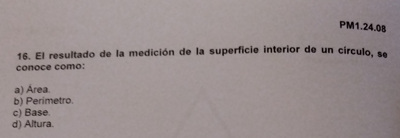 PM1.24.08
16. El resultado de la medición de la superficie interior de un círculo, se
conoce como:
a) Área.
b) Perímetro.
c) Base.
d) Altura.