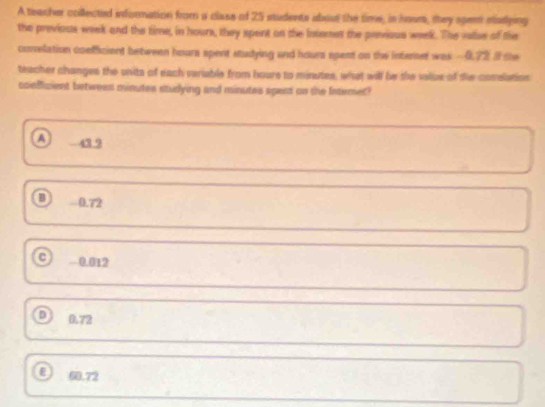 A teacher crillected information from a clase of 25 students about the time, is hous, they spent ealying
the previous week and the time, in hours, they spent on the intemet the penvious week. The vase of the
conelation coefficient betiveen hours spent studying and hours spent on the interser was - 0.72 I the
teacher changes the units of each variable from hours to minutes, what will be the valiue of the conslation
coeffizient betwees minutes studying and minutes spert on the Intermet?
A 42 9
0.72
C 0.012
D 0.72
ε 60.72