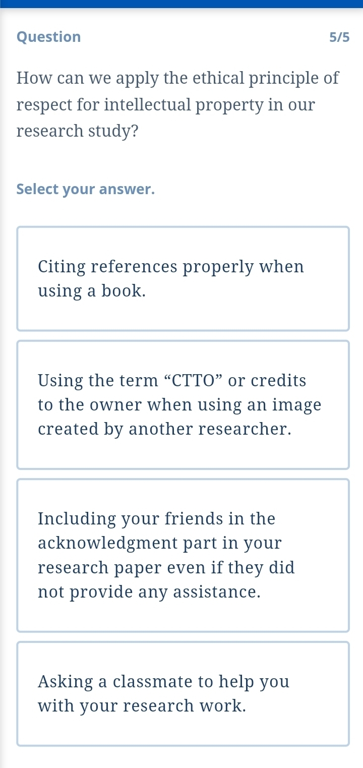 Question 5/5
How can we apply the ethical principle of
respect for intellectual property in our
research study?
Select your answer.
Citing references properly when
using a book.
Using the term “CTTO” or credits
to the owner when using an image
created by another researcher.
Including your friends in the
acknowledgment part in your
research paper even if they did
not provide any assistance.
Asking a classmate to help you
with your research work.