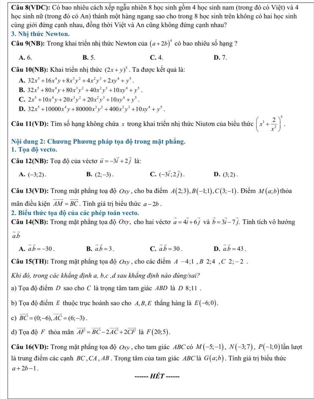 Câu 8(VDC): Có bao nhiêu cách xếp ngẫu nhiên 8 học sinh gồm 4 học sinh nam (trong đó có Việt) và 4
học sinh nữ (trong đó có An) thành một hàng ngang sao cho trong 8 học sinh trên không có hai học sinh
cùng giới đứng cạnh nhau, đồng thời Việt và An cũng không đứng cạnh nhau?
3. Nhị thức Newton.
Câu 9(NB) : Trong khai triển nhị thức Newton của (a+2b)^4 có bao nhiêu số hạng ?
A. 6. B. 5. C. 4. D. 7.
Câu 10(NB): Khai triển nhị thức (2x+y)^5. Ta được kết quả là:
A. 32x^5+16x^4y+8x^3y^2+4x^2y^3+2xy^4+y^5.
B. 32x^5+80x^4y+80x^3y^2+40x^2y^3+10xy^4+y^5.
C. 2x^5+10x^4y+20x^3y^2+20x^2y^3+10xy^4+y^5.
D. 32x^5+10000x^4y+80000x^3y^2+400x^2y^3+10xy^4+y^5.
Câu 11(VD): Tìm số hạng không chứa x trong khai triển nhị thức Niutơn của biểu thức (x^3+ 2/x^2 )^5.
Nội dung 2: Chương Phương pháp tọa độ trong mặt phẳng.
1. Tọa độ vecto.
Câu 12(NB): Toạ độ của véctơ vector u=-3vector i+2vector j là:
A. (-3;2). B. (2;-3). C. (-3vector i;2vector j). D. (3;2).
Câu 13(VD): Trong mặt phẳng toạ độ Oxy, cho ba điểm A(2;3),B(-1;1),C(3;-1). Điểm M(a;b) thỏa
mãn điều kiện vector AM=vector BC. Tính giá trị biểu thức a-2b.
2. Biểu thức tọa độ của các phép toán vecto.
Câu 14(NB) 0: Trong mặt phăng tọa độ Oxy, cho hai véctơ vector a=4vector i+6vector j và vector b=3vector i-7vector j. *. Tính tích vô hướng
vector avector b
A. vector a.vector b=-30. B. vector avector b=3. C. vector avector b=30. D. vector a.vector b=43.
Câu 15(TH): Trong mặt phẳng tọa độ Oxy, cho các điểm A −4;1 , B 2;4 ,C 2;-2 .
Khi đó, trong các khẳng định a, b,c ,d sau khẳng định nào đúng/sai?
a) Tọa độ điểm D sao cho C là trọng tâm tam giác ABD là D 8;11 .
b) Tọa độ điểm E thuộc trục hoành sao cho A,B, E thắng hàng là E(-6;0).
c) vector BC=(0;-6),vector AC=(6;-3).
d) Tọa độ F thỏa mãn vector AF=vector BC-2vector AC+2vector CF là F(20;5).
Câu 16(VD): Trong mặt phăng tọa độ Oxy , cho tam giác ABC có M(-5;-1),N(-3;7),P(-1;0) lần lượt
là trung điểm các cạnh BC , CA , AB . Trọng tâm của tam giác ABC là G(a;b). Tính giá trị biểu thức
a+2b-1.
_Hết_