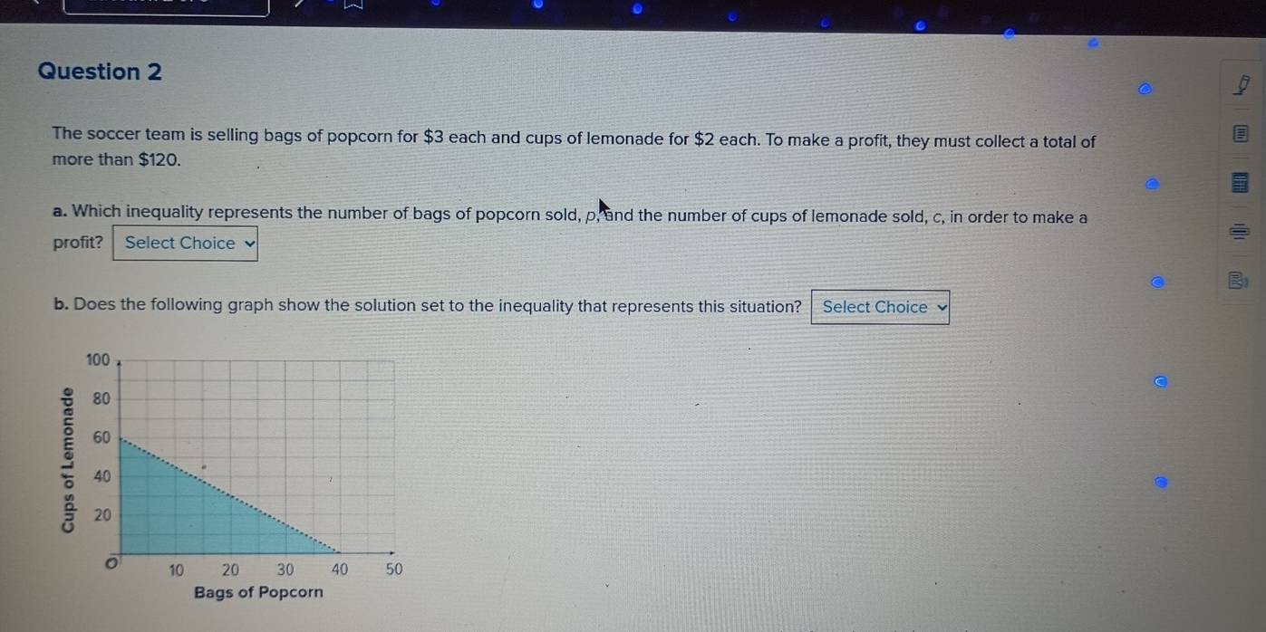 The soccer team is selling bags of popcorn for $3 each and cups of lemonade for $2 each. To make a profit, they must collect a total of 
more than $120. 
a. Which inequality represents the number of bags of popcorn sold, p, and the number of cups of lemonade sold, c, in order to make a 
profit? Select Choice 
b. Does the following graph show the solution set to the inequality that represents this situation? Select Choice 
Bags of Popcorn