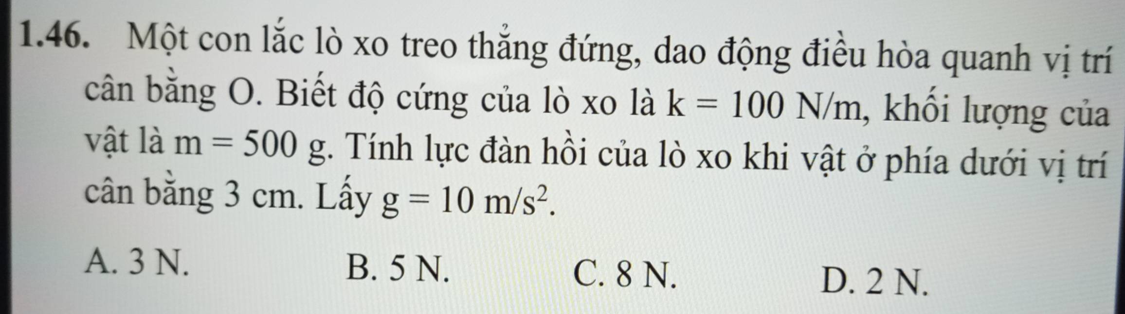 Một con lắc lò xo treo thẳng đứng, dao động điều hòa quanh vị trí
cân bằng O. Biết độ cứng của lò xo là k=100N/m , khổi lượng của
vật là m=500g. Tính lực đàn hồi của lò xo khi vật ở phía dưới vị trí
cân bằng 3 cm. Lấy g=10m/s^2.
A. 3 N. B. 5 N. C. 8 N.
D. 2 N.