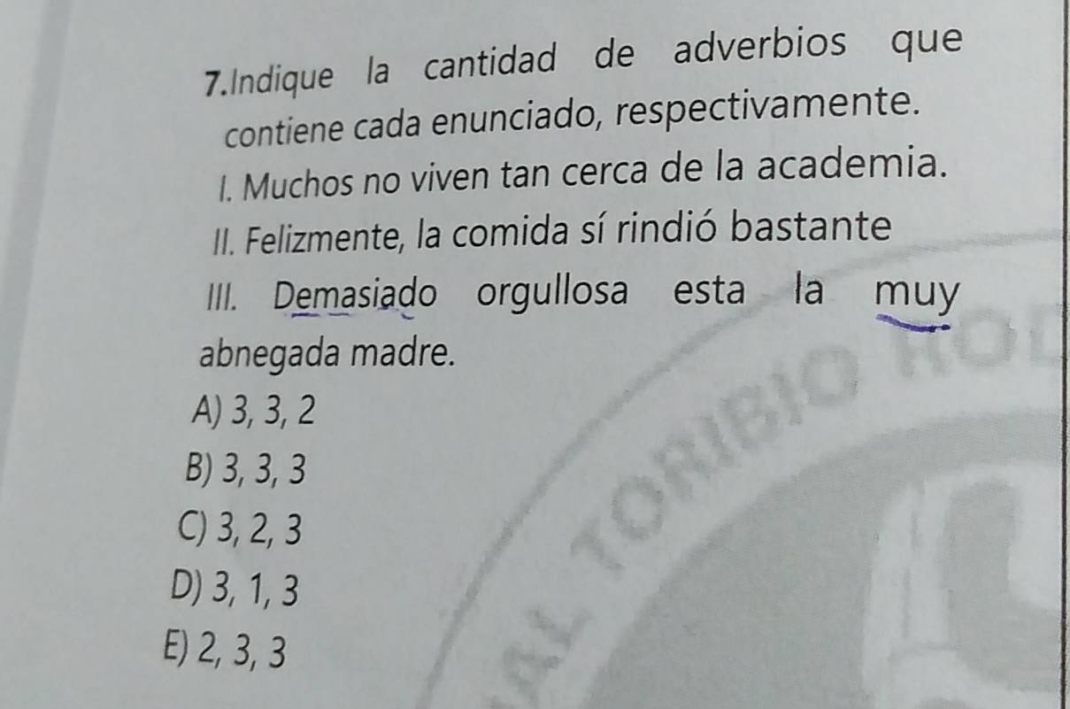 Indique la cantidad de adverbios que
contiene cada enunciado, respectivamente.
I. Muchos no viven tan cerca de la academia.
II. Felizmente, la comida sí rindió bastante
III. Demasiado orgullosa esta la muy
abnegada madre.
A) 3, 3, 2
B) 3, 3, 3
C) 3, 2, 3
D) 3, 1, 3
E) 2, 3, 3