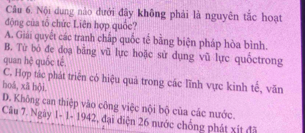 Nội dung nào đưới đây không phải là nguyên tắc hoạt
động của tổ chức Liên hợp quốc?
A. Giải quyết các tranh chấp quốc tế bằng biện pháp hòa bình.
B. Từ bỏ đe doạ bằng vũ lực hoặc sử dụng vũ lực quốctrong
quan hệ quốc tế.
C. Hợp tác phát triển có hiệu quả trong các lĩnh vực kinh tế, văn
hoá, xã hội.
D. Không can thiệp vào công việc nội bộ của các nước.
Câu 7. Ngày 1- 1- 1942, đại diện 26 nước chống phát xít đã