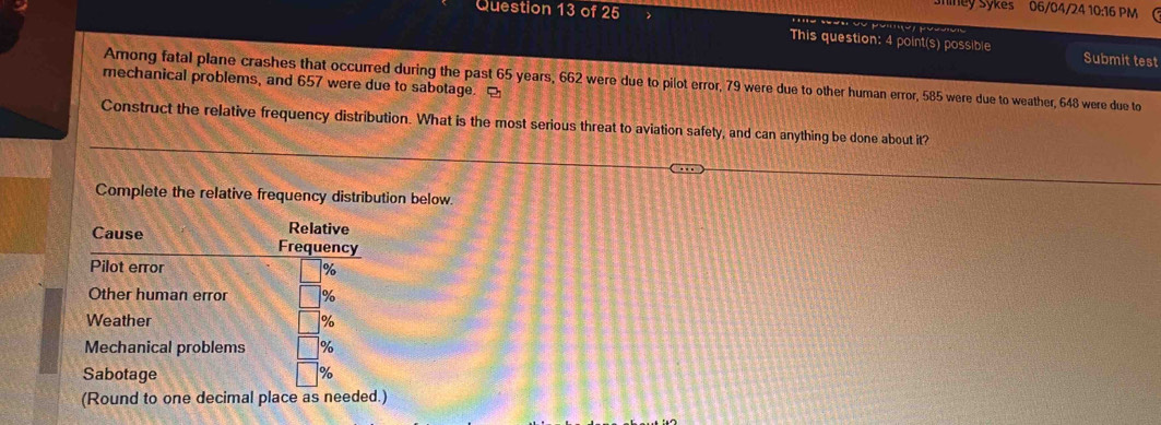 liney Sykes 06/04/24 10:16 PM ( 
This question: 4 point(s) possible Submit test 
Among fatal plane crashes that occurred during the past 65 years, 662 were due to pilot error, 79 were due to other human error, 585 were due to weather, 648 were due to 
mechanical problems, and 657 were due to sabotage. [ 
Construct the relative frequency distribution. What is the most serious threat to aviation safety, and can anything be done about it? 
Complete the relative frequency distribution below. 
(Round to one decimal place as needed.)