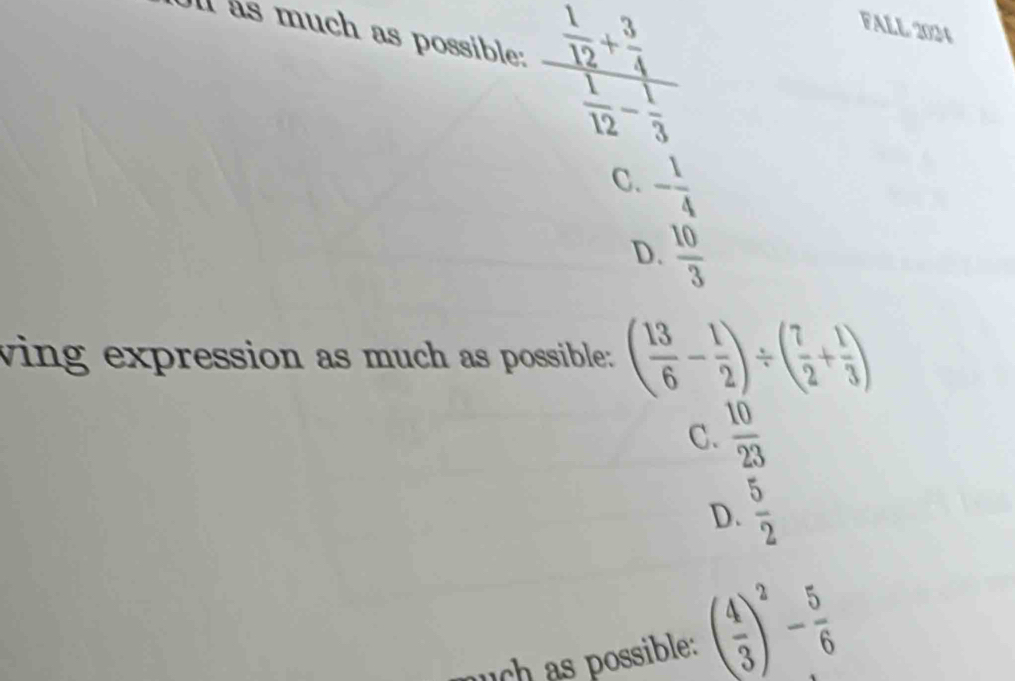 as much as possible: frac  1/12 + 3/4  1/12 - 1/3 
FALL 2024
C. - 1/4 
D.  10/3 
wing expression as much as possible: ( 13/6 - 1/2 )/ ( 7/2 + 1/3 )
C.  10/23 
D.  5/2 
uch as possible: ( 4/3 )^2- 5/6 