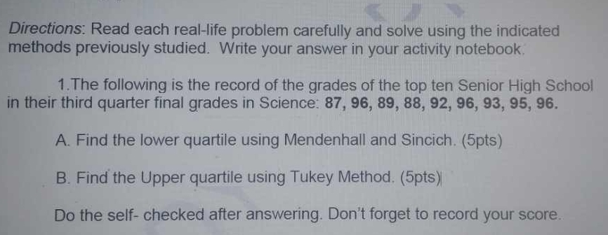 Directions: Read each real-life problem carefully and solve using the indicated 
methods previously studied. Write your answer in your activity notebook. 
1.The following is the record of the grades of the top ten Senior High School 
in their third quarter final grades in Science: 87, 96, 89, 88, 92, 96, 93, 95, 96. 
A. Find the lower quartile using Mendenhall and Sincich. (5pts) 
B. Find the Upper quartile using Tukey Method. (5pts) 
Do the self- checked after answering. Don't forget to record your score.