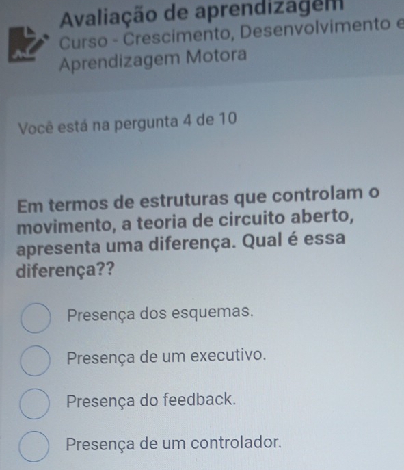 Avaliação de aprendizagem
Curso - Crescimento, Desenvolvimento e
Aprendizagem Motora
Você está na pergunta 4 de 10
Em termos de estruturas que controlam o
movimento, a teoria de circuito aberto,
apresenta uma diferença. Qual é essa
diferença??
Presença dos esquemas.
Presença de um executivo.
Presença do feedback.
Presença de um controlador.