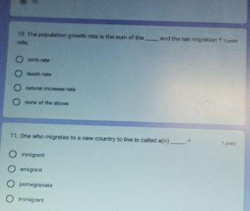 The population growth rate is the sum of the_ and the net migration * 1 pon
rorte.
birth rate
death raile
natural increase rate
none of the sbov
11. One who migrates to a new country to live is called a(n) _ * 1 point
minigrant
emigrant
pomegranate
immigrant