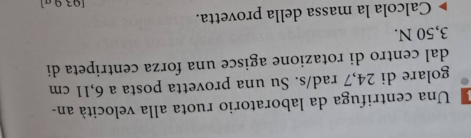 Una centrifuga da laboratorio ruota alla velocità an- 
golare di 24,7 rad/s. Su una provetta posta a 6,11 cm
dal centro di rotazione agisce una forza centripeta di
3,50 N. 
Calcola la massa della provetta. 
[03 ª ª]