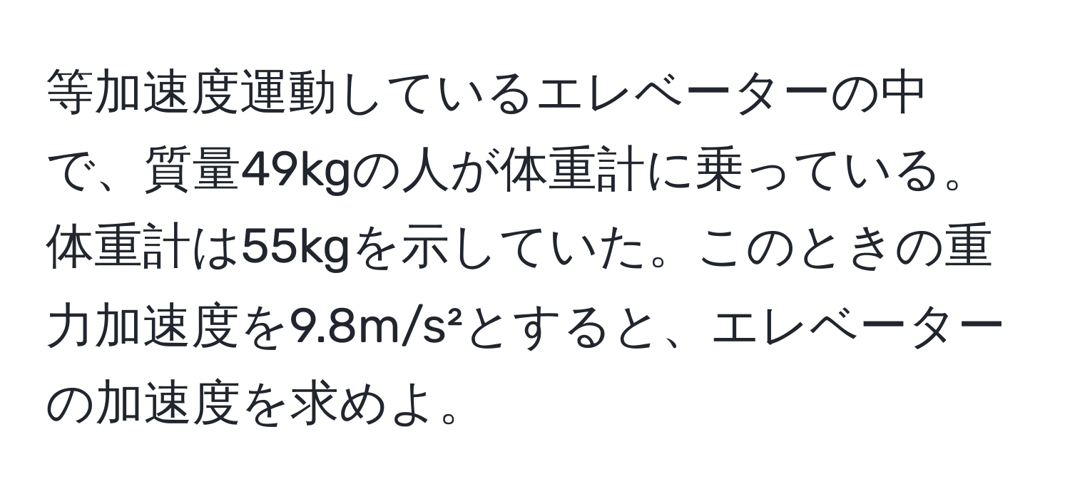 等加速度運動しているエレベーターの中で、質量49kgの人が体重計に乗っている。体重計は55kgを示していた。このときの重力加速度を9.8m/s²とすると、エレベーターの加速度を求めよ。