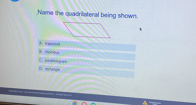 Name the quadrilateral being shown.
A. trapezoid
B. rhombus
C. parallelogram
D.rectangle
Copgright © 2003 ional Academy of Science. All Rights Reserved