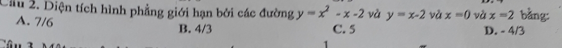 Cầu 2. Diện tích hình phẳng giới hạn bởi các đường y=x^2-x-2 và y=x-2 và x=0 và x=2 bằng:
A. 7/6 B. 4/3 C. 5 D. - 4/3
Câu 3 1