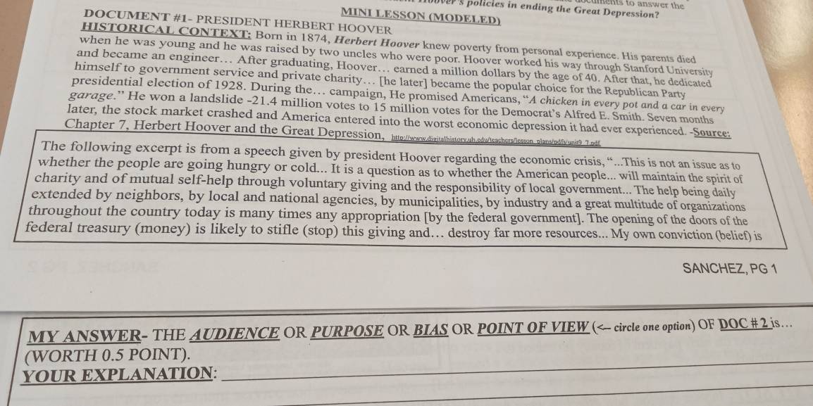 cuments to answer th 
over's policles in ending the Great Depression? 
MINI LESSON (MODELED) 
DOCUMENT #1- PRESIDENT HERBERT HOOVER 
HISTORICAL CONTEXT: Born in 1874, Herbert Hoover knew poverty from personal experience. His parents died 
when he was young and he was raised by two uncles who were poor. Hoover worked his way through Stanford University 
and became an engineer… After graduating, Hoover… earned a million dollars by the age of 40. After that, he dedicated 
himself to government service and private charity… [he later] became the popular choice for the Republican Party 
presidential election of 1928. During the… campaign, He promised Americans, “A chicken in every pot and a car in every 
garage.” He won a landslide - 21.4 million votes to 15 million votes for the Democrat’s Alfred E. Smith. Seven months 
later, the stock market crashed and America entered into the worst economic depression it had ever experienced. -Source: 
Chapter 7, Herbert Hoover and the Great Depression, http://www.digitathistory.ub.edu/lseashers/sason_plans/pdfs/unit9 7. pdif 
The following excerpt is from a speech given by president Hoover regarding the economic crisis, “..This is not an issue as to 
whether the people are going hungry or cold... It is a question as to whether the American people... will maintain the spirit of 
charity and of mutual self-help through voluntary giving and the responsibility of local government... The help being daily 
extended by neighbors, by local and national agencies, by municipalities, by industry and a great multitude of organizations 
throughout the country today is many times any appropriation [by the federal government]. The opening of the doors of the 
federal treasury (money) is likely to stifle (stop) this giving and… destroy far more resources... My own conviction (belief) is 
SANCHEZ, PG 1 
MY ANSWER- THE AUDIENCE OR PURPOSE OR BIAS OR POINT OF VIEW (< circle one option) OF DOC # 2 js… 
(WORTH 0.5 POINT)._ 
_ 
YOUR EXPLANATION: