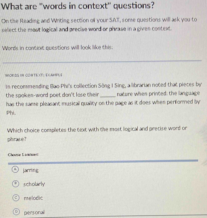 What are "words in context" questions?
On the Reading and Writing section of your SAT, some questions will ask you to
select the most logical and precise word or phrase in a given context.
Words in context questions will look like this;
_
WORDS IN CONTEXT: EXAMPLE
In recommending Bao Phi's collection Sông I Sing, a librarian noted that pieces by
the spoken-word poet don't lose their_ nature when printed; the language
has the same pleasant musical quality on the page as it does when performed by
Phi,
Which choice completes the text with the most logical and precise word or
phrase?
Choose 1 answer:
A jarring
B scholarly
melodic
D personal