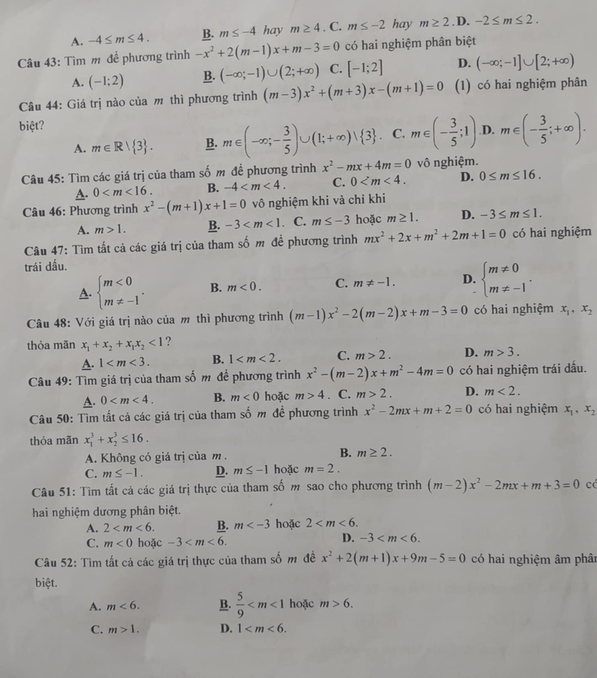 A. -4≤ m≤ 4. B. m≤ -4 hay m≥ 4. C. m≤ -2 hay m≥ 2. D. -2≤ m≤ 2.
Câu 43: Tìm m đề phương trình -x^2+2(m-1)x+m-3=0 có hai nghiệm phân biệt
A. (-1;2)
B. (-∈fty ;-1)∪ (2;+∈fty ) C. [-1;2] D. (-∈fty ;-1]∪ [2;+∈fty )
Câu 44: Giá trị nào của m thì phương trình (m-3)x^2+(m+3)x-(m+1)=0 (1) có hai nghiệm phân
biệt?.D. m∈ (- 3/5 ;+∈fty ).
A. m∈ R| 3 . B. m∈ (-∈fty ;- 3/5 )∪ (1;+∈fty )vee  3 . C. m∈ (- 3/5 ;1)
Câu 45: Tìm các giá trị của tham số m đề phương trình x^2-mx+4m=0 vô nghiệm.
A. 0
B. -4 C. 0 D. 0≤ m≤ 16.
Câu 46: Phương trình x^2-(m+1)x+1=0 vô nghiệm khi và chỉ khi
A. m>1.. C. m≤ -3 hoặc m≥ 1. D. -3≤ m≤ 1.
B. -3
Câu 47: Tìm tất cả các giá trị của tham số m để phương trình mx^2+2x+m^2+2m+1=0 có hai nghiệm
trái dấu.
A. beginarrayl m<0 m!= -1endarray. .
B. m<0.
C. m!= -1.
D. beginarrayl m!= 0 m!= -1endarray. .
Câu 48: Với giá trị nào của m thì phương trình (m-1)x^2-2(m-2)x+m-3=0 có hai nghiệm x_1,x_2
thỏa mãn x_1+x_2+x_1x_2<1</tex> ?
A. 1
B. 1
C. m>2.
D. m>3.
Câu 49: Tìm giá trị của tham số m đề phương trình x^2-(m-2)x+m^2-4m=0 có hai nghiệm trái dấu.
A. 0 hoặc m>4. C. m>2. D. m<2.
B. m<0</tex>
Câu 50: Tìm tất cả các giá trị của tham số m để phương trình x^2-2mx+m+2=0 có hai nghiệm x_1,x_2
thỏa mãn x_1^(3+x_2^3≤ 16.
A. Không có giá trị của m .
B. m≥ 2.
C. m≤ -1. D. m≤ -1 hoặc m=2.
Câu 51: Tìm tất cả các giá trị thực của tham số m sao cho phương trình (m-2)x^2)-2mx+m+3=0 cá
hai nghiệm dương phân biệt.
A. 2 B. m hoặc 2
C. m<0</tex> hoặc -3
D. -3
Câu 52: Tìm tất cả các giá trị thực của tham số m đề x^2+2(m+1)x+9m-5=0 có hai nghiệm âm phân
biệt.
A. m<6. B.  5/9  hoặc m>6.
C. m>1. D. 1