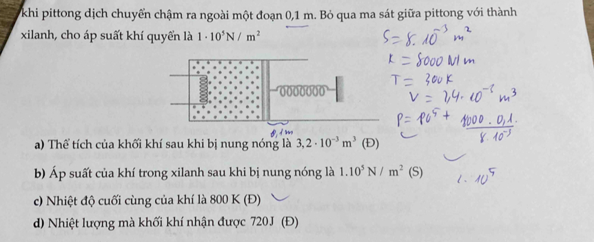 khi pittong dịch chuyển chậm ra ngoài một đoạn 0,1 m. Bỏ qua ma sát giữa pittong với thành 
xilanh, cho áp suất khí quyển là 1· 10^5N/m^2
0000000
a) Thể tích của khối khí sau khi bị nung nóng là 3,2· 10^(-3)m^3 (Đ) 
b) Áp suất của khí trong xilanh sau khi bị nung nóng là 1.10^5N/m^2(S)
c) Nhiệt độ cuối cùng của khí là 800 K (Đ) 
d) Nhiệt lượng mà khối khí nhận được 720J (Đ)