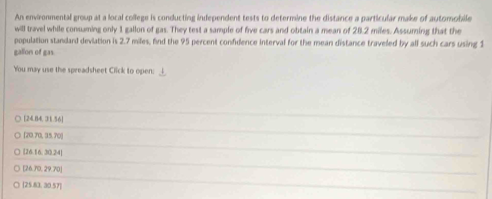 An environmental group at a local college is conducting independent tests to determine the distance a particular make of automobile
will travel while consuming only 1 gallon of gas. They test a sample of five cars and obtain a mean of 28.2 miles. Assuming that the
population standard deviation is 2.7 miles, find the 95 percent confidence interval for the mean distance traveled by all such cars using 1
gallon of gas
You may use the spreadsheet Click to open:
[24.84,31.56]
[20.70,35.70]
[26.16.30.24]
[26.70,29.70]
[25.83.30.57]