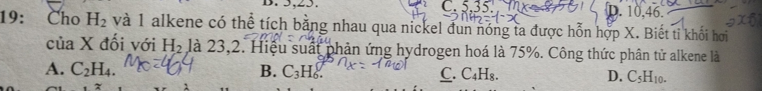 5, 25. C. 5 D. 10, 46.
19: Cho H_2 và 1 alkene có thể tích bằng nhau qua nickel đun nóng ta được hỗn hợp X. Biết tỉ khối hơi
của X đối với H_2 là 23,2. Hiệu suất phản ứng hydrogen hoá là 75%. Công thức phân tử alkene là
A. C_2H_4. B. C_3H_6. C.( _4H_8. D. C_5H_10.